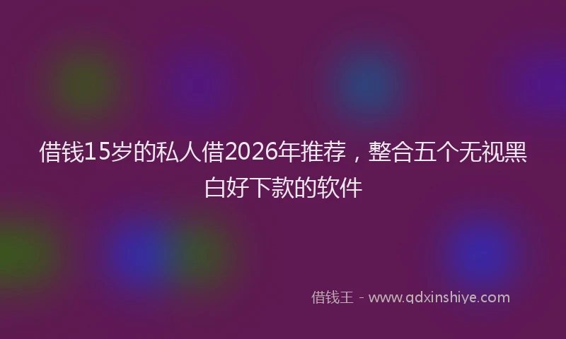 借钱15岁的私人借2026年推荐，整合五个无视黑白好下款的软件