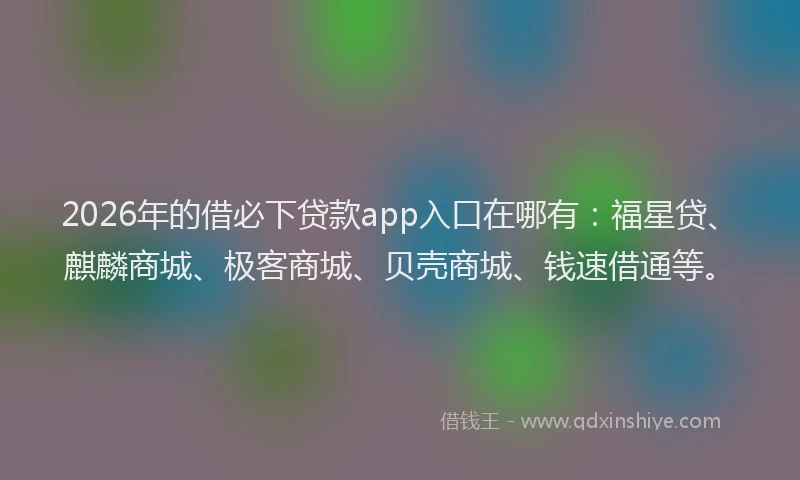 2026年的借必下贷款app入口在哪有：福星贷、麒麟商城、极客商城、贝壳商城、钱速借通等。