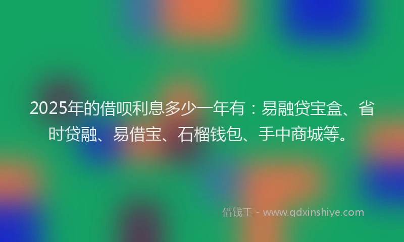 2025年的借呗利息多少一年有：易融贷宝盒、省时贷融、易借宝、石榴钱包、手中商城等。