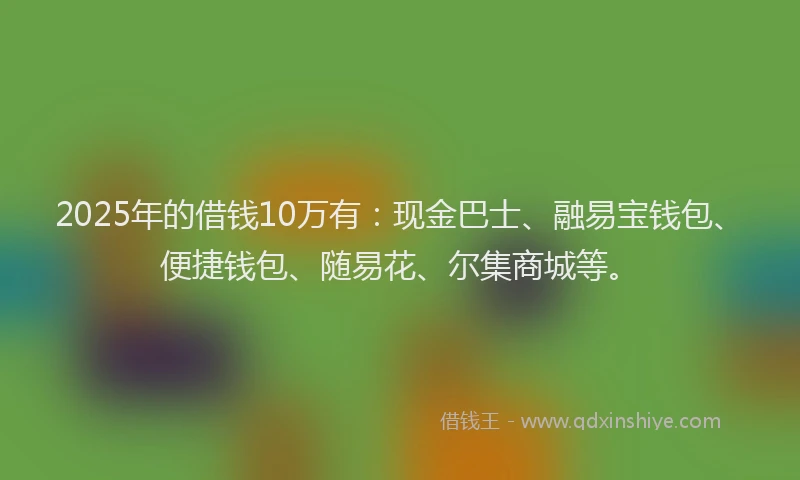 2025年的借钱10万有:现金巴士、融易宝钱包、便捷钱包、随易花、尔集商城等。