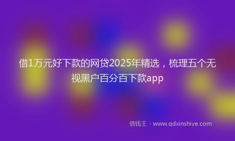 借1万元好下款的网贷2025年精选，梳理五个无视黑户百分百下款app