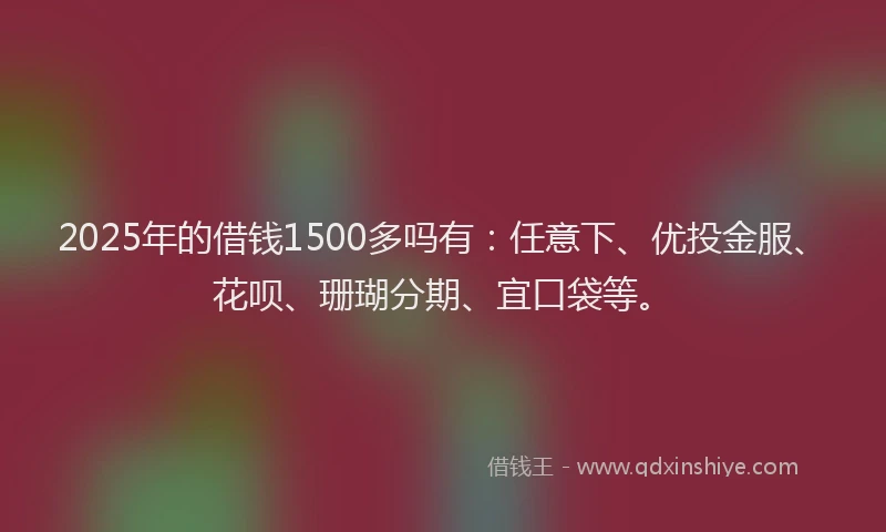 2025年的借钱1500多吗有:任意下、优投金服、花呗、珊瑚分期、宜口袋等。