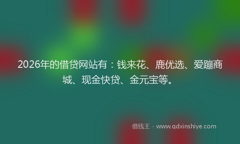 2026年的借贷网站有:钱来花、鹿优选、爱蹦商城、现金快贷、金元宝等。