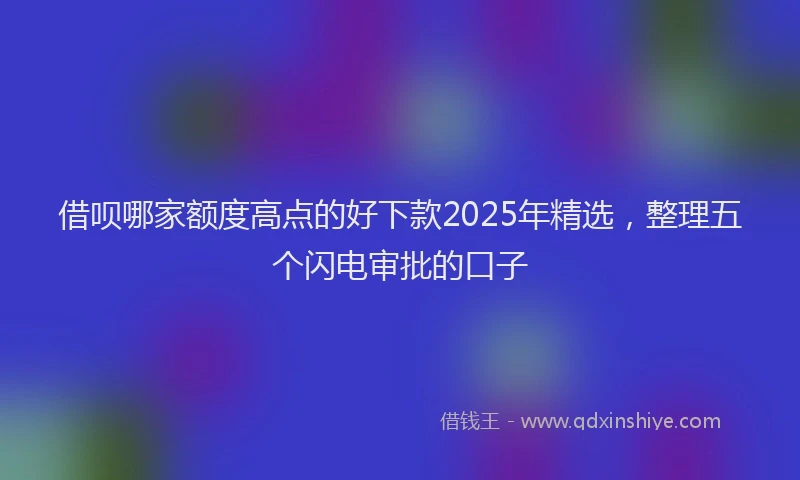 借呗哪家额度高点的好下款2025年精选,整理五个闪电审批的口子