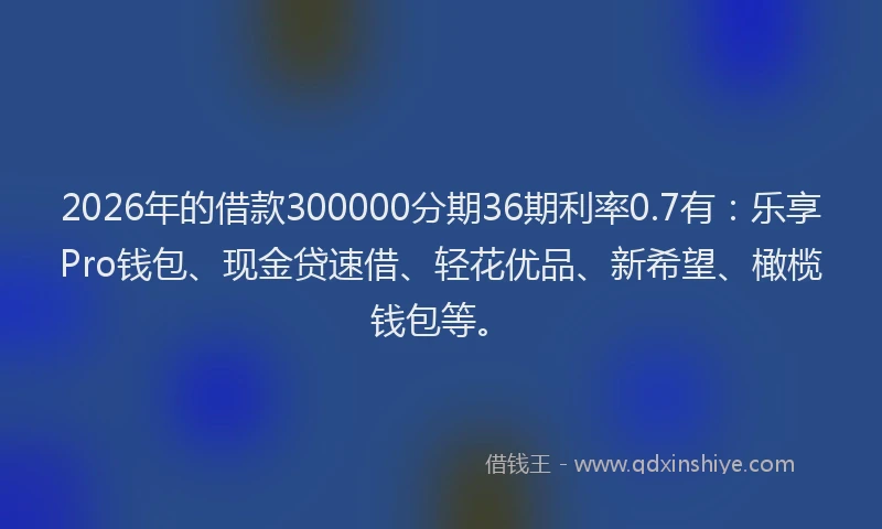 2026年的借款300000分期36期利率0.7有:乐享Pro钱包、现金贷速借、轻花优品、新希望、橄榄钱包等。