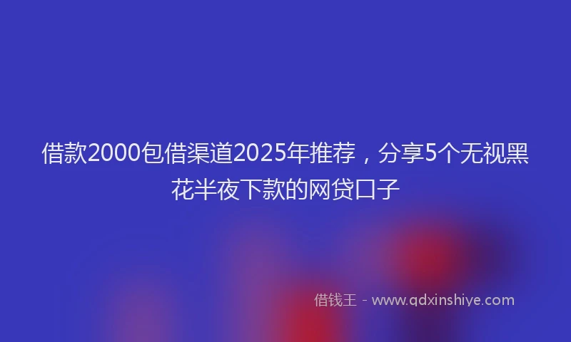 借款2000包借渠道2025年推荐，分享5个无视黑花半夜下款的网贷口子