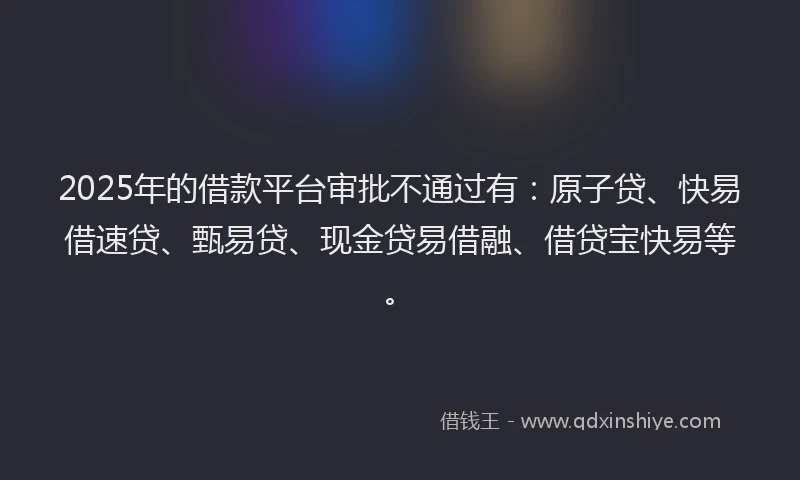 2025年的借款平台审批不通过有:原子贷、快易借速贷、甄易贷、现金贷易借融、借贷宝快易等。