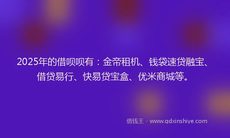 2025年的借呗呗有:金帝租机、钱袋速贷融宝、借贷易行、快易贷宝盒、优米商城等。