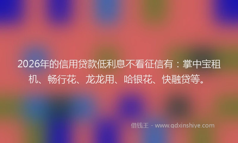 2026年的信用贷款低利息不看征信有：掌中宝租机、畅行花、龙龙用、哈银花、快融贷等。