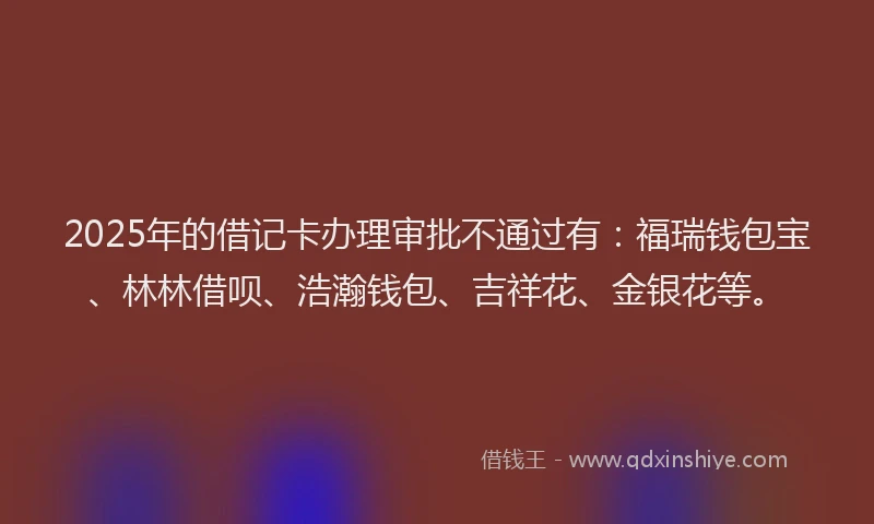 2025年的借记卡办理审批不通过有：福瑞钱包宝、林林借呗、浩瀚钱包、吉祥花、金银花等。