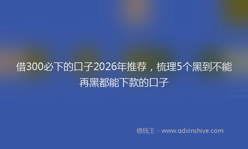 借300必下的口子2026年推荐，梳理5个黑到不能再黑都能下款的口子
