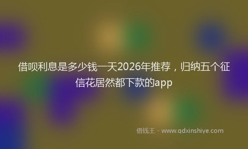 借呗利息是多少钱一天2026年推荐，归纳五个征信花居然都下款的app