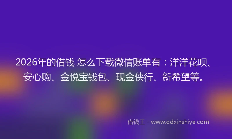 2026年的借钱 怎么下载微信账单有：洋洋花呗、安心购、金悦宝钱包、现金侠行、新希望等。