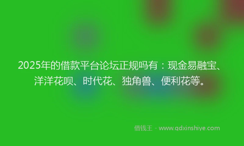 2025年的借款平台论坛正规吗有：现金易融宝、洋洋花呗、时代花、独角兽、便利花等。