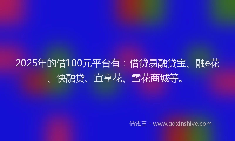 2025年的借100元平台有：借贷易融贷宝、融e花、快融贷、宜享花、雪花商城等。