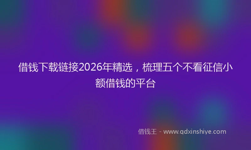 借钱下载链接2026年精选,梳理五个不看征信小额借钱的平台