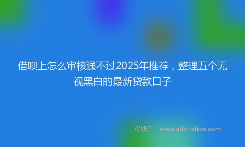 借呗上怎么审核通不过2025年推荐,整理五个无视黑白的最新贷款口子