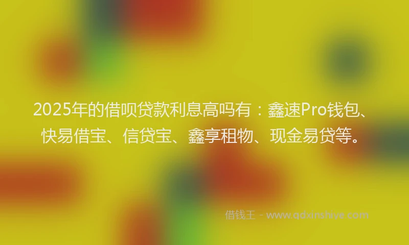 2025年的借呗贷款利息高吗有：鑫速Pro钱包、快易借宝、信贷宝、鑫享租物、现金易贷等。