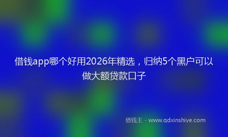 借钱app哪个好用2026年精选，归纳5个黑户可以做大额贷款口子