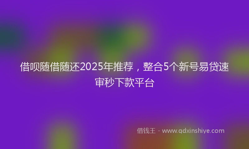 借呗随借随还2025年推荐，整合5个新号易贷速审秒下款平台