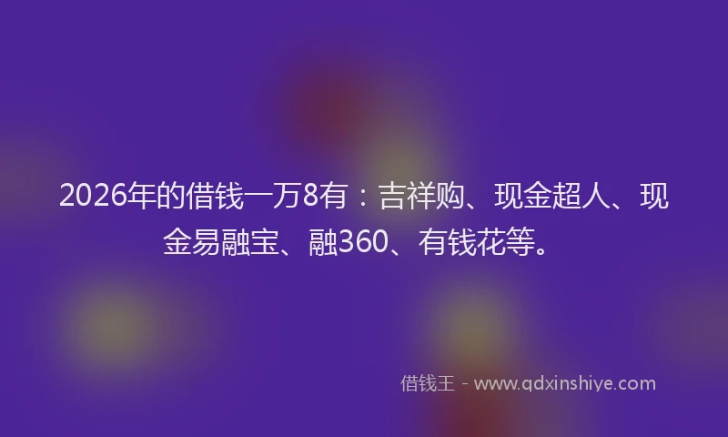 2026年的借钱一万8有：吉祥购、现金超人、现金易融宝、融360、有钱花等。