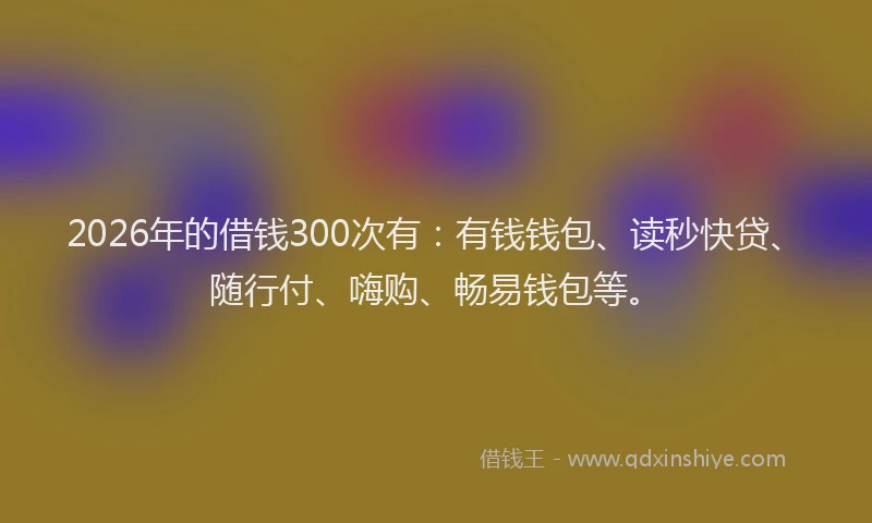 2026年的借钱300次有:有钱钱包、读秒快贷、随行付、嗨购、畅易钱包等。