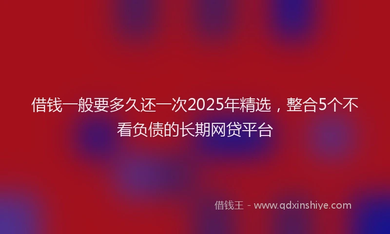 借钱一般要多久还一次2025年精选,整合5个不看负债的长期网贷平台
