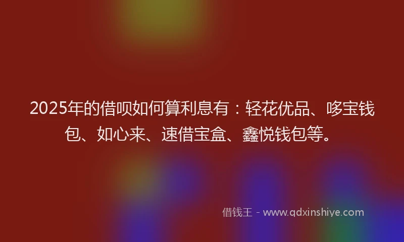 2025年的借呗如何算利息有：轻花优品、哆宝钱包、如心来、速借宝盒、鑫悦钱包等。