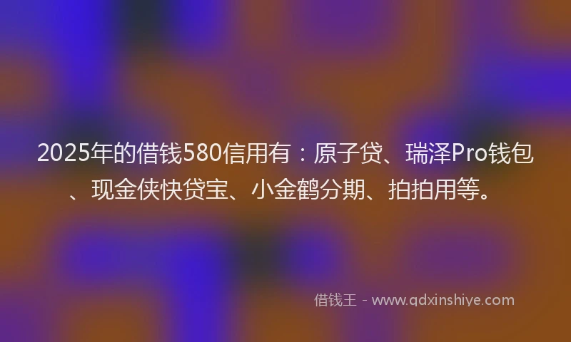 2025年的借钱580信用有:原子贷、瑞泽Pro钱包、现金侠快贷宝、小金鹤分期、拍拍用等。