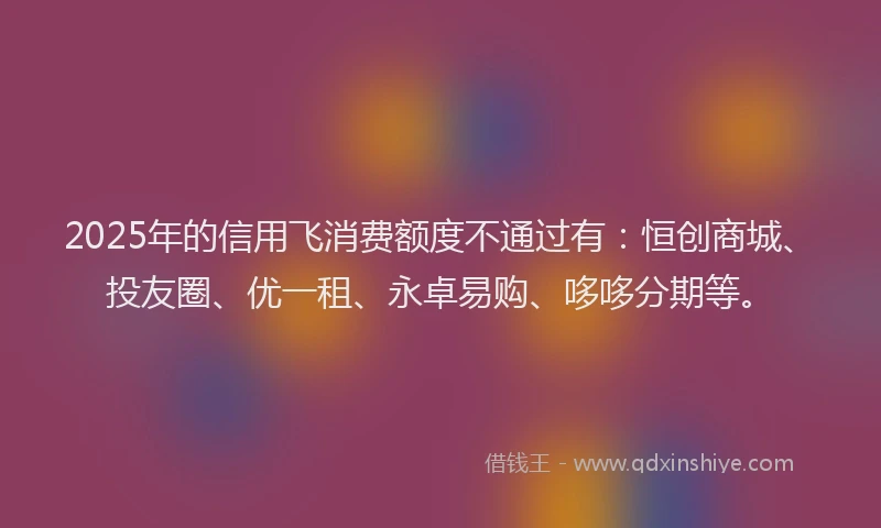 2025年的信用飞消费额度不通过有：恒创商城、投友圈、优一租、永卓易购、哆哆分期等。