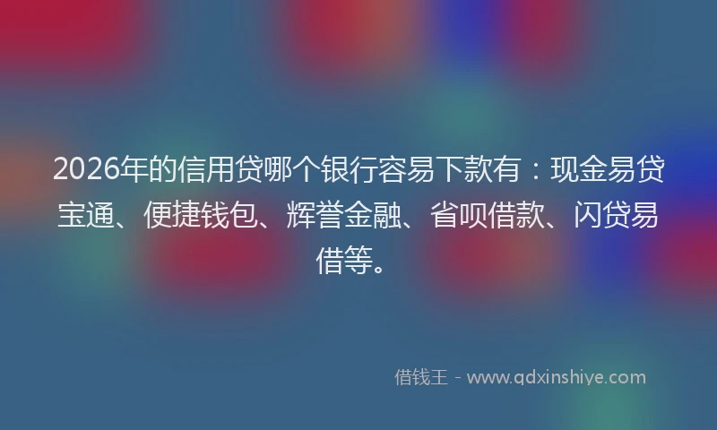 2026年的信用贷哪个银行容易下款有：现金易贷宝通、便捷钱包、辉誉金融、省呗借款、闪贷易借等。