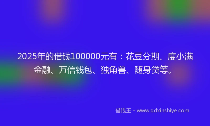 2025年的借钱100000元有：花豆分期、度小满金融、万信钱包、独角兽、随身贷等。
