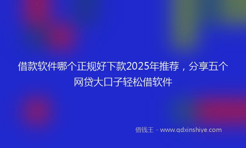 借款软件哪个正规好下款2025年推荐，分享五个网贷大口子轻松借软件