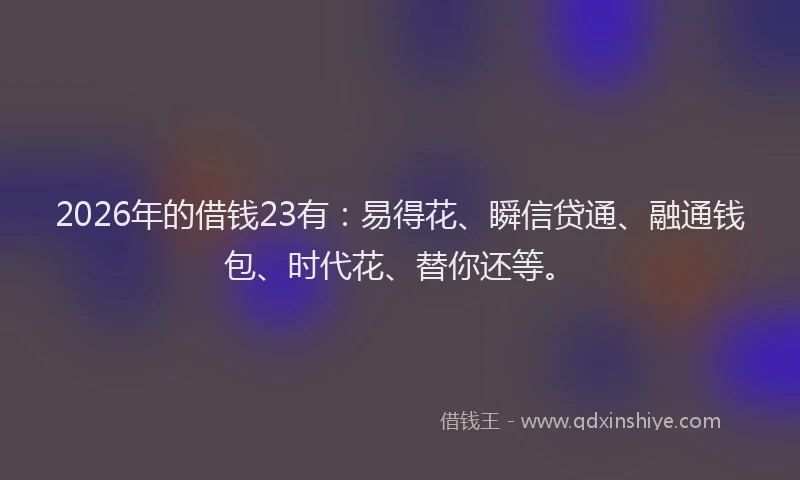 2026年的借钱23有：易得花、瞬信贷通、融通钱包、时代花、替你还等。