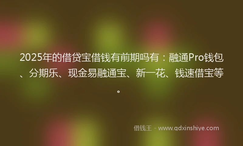 2025年的借贷宝借钱有前期吗有：融通Pro钱包、分期乐、现金易融通宝、新一花、钱速借宝等。