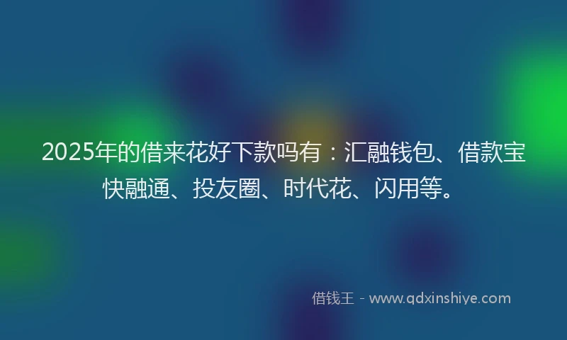 2025年的借来花好下款吗有：汇融钱包、借款宝快融通、投友圈、时代花、闪用等。