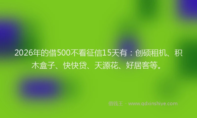 2026年的借500不看征信15天有：创硕租机、积木盒子、快快贷、天源花、好居客等。