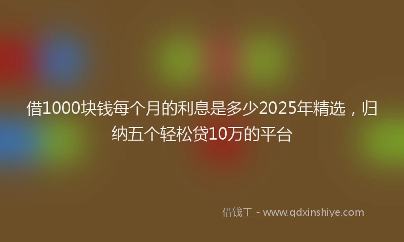 借1000块钱每个月的利息是多少2025年精选，归纳五个轻松贷10万的平台