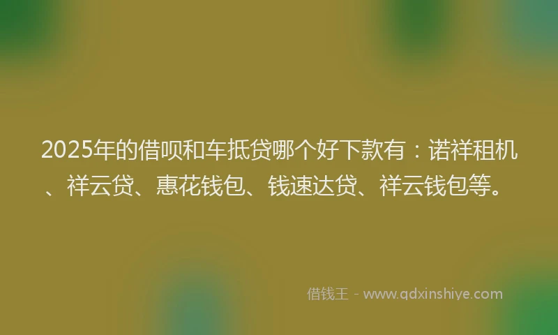 2025年的借呗和车抵贷哪个好下款有：诺祥租机、祥云贷、惠花钱包、钱速达贷、祥云钱包等。