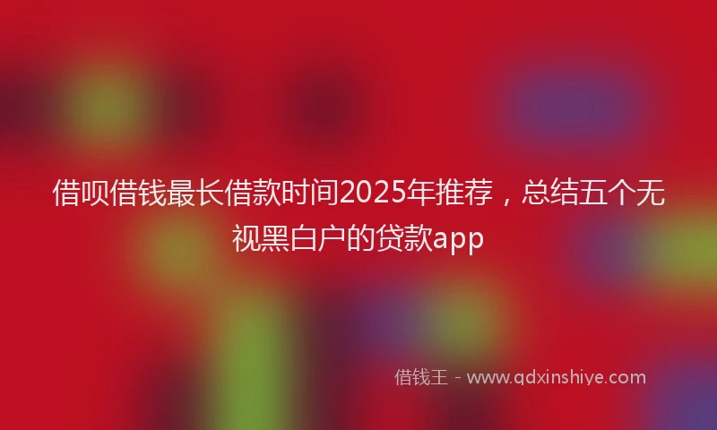 借呗借钱最长借款时间2025年推荐，总结五个无视黑白户的贷款app