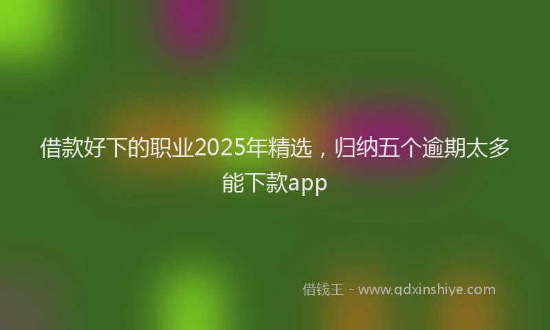 借款好下的职业2025年精选，归纳五个逾期太多能下款app