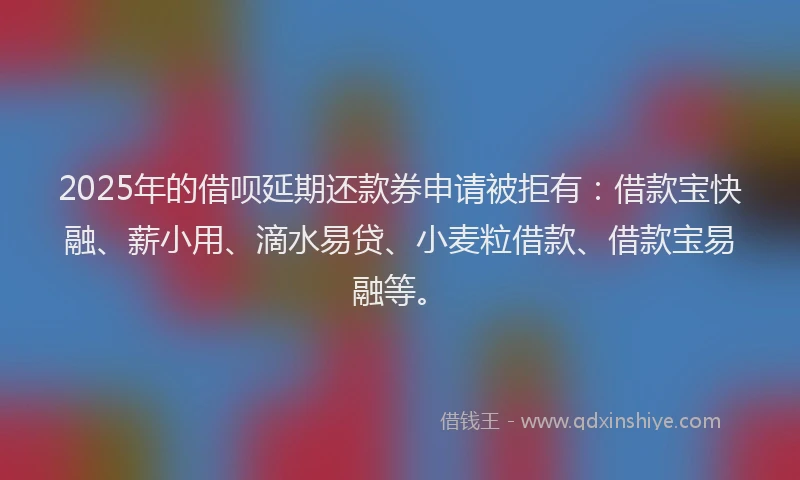 2025年的借呗延期还款券申请被拒有：借款宝快融、薪小用、滴水易贷、小麦粒借款、借款宝易融等。