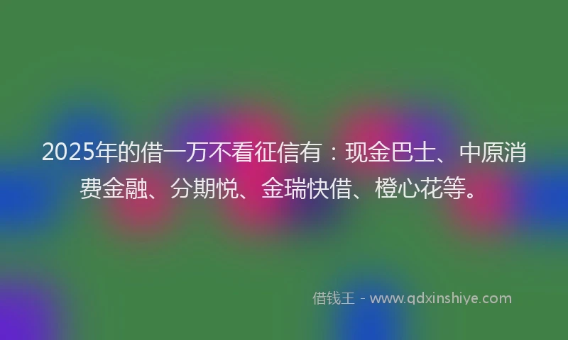 2025年的借一万不看征信有：现金巴士、中原消费金融、分期悦、金瑞快借、橙心花等。