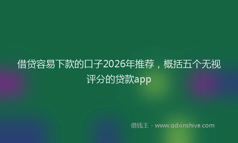 借贷容易下款的口子2026年推荐，概括五个无视评分的贷款app