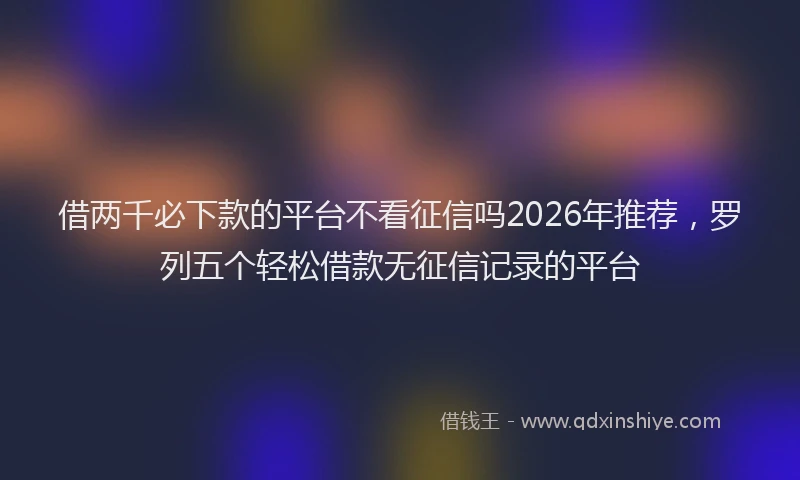 借两千必下款的平台不看征信吗2026年推荐,罗列五个轻松借款无征信记录的平台