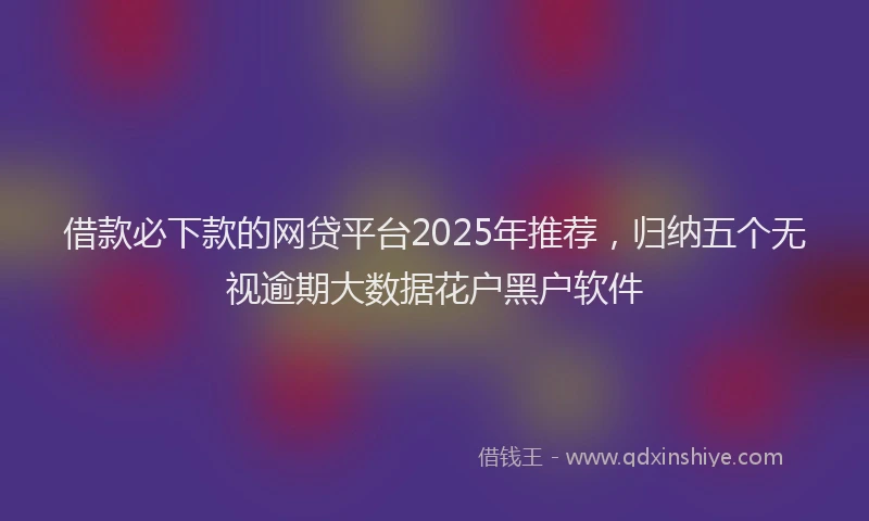 借款必下款的网贷平台2025年推荐，归纳五个无视逾期大数据花户黑户软件