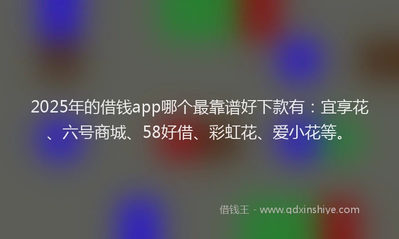 2025年的借钱app哪个最靠谱好下款有:宜享花、六号商城、58好借、彩虹花、爱小花等。