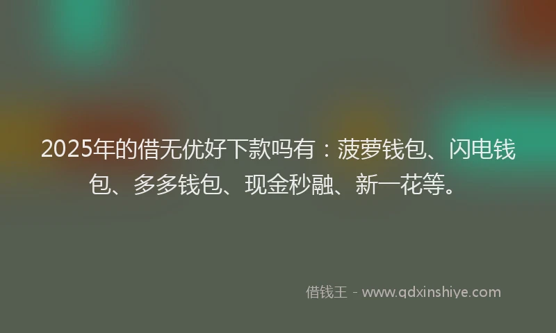 2025年的借无优好下款吗有：菠萝钱包、闪电钱包、多多钱包、现金秒融、新一花等。