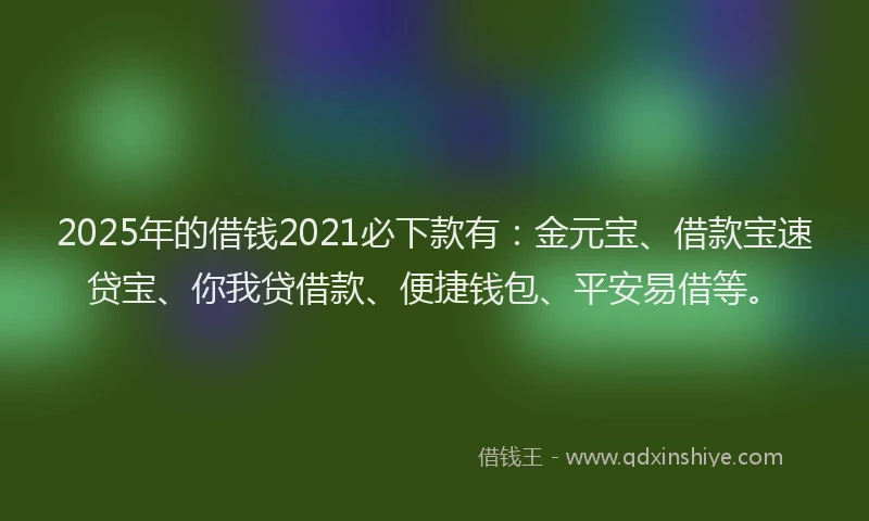 2025年的借钱2021必下款有：金元宝、借款宝速贷宝、你我贷借款、便捷钱包、平安易借等。