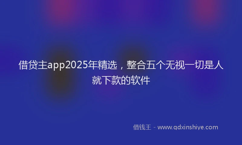 借贷主app2025年精选，整合五个无视一切是人就下款的软件